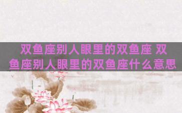 双鱼座别人眼里的双鱼座 双鱼座别人眼里的双鱼座什么意思